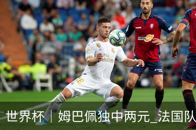 世界杯｜姆巴佩独中两元 法国队3:1击败塞内加尔队