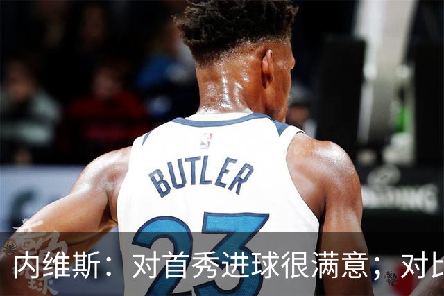 内维斯：对首秀进球很满意；对比赛结果略遗憾，但我们做得还不错
