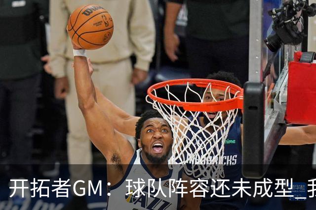 开拓者GM：球队阵容还未成型 我们需要思考如何继续添砖加瓦