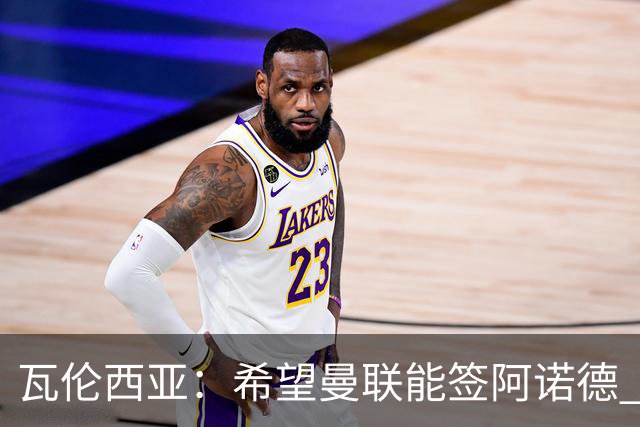 瓦伦西亚：希望曼联能签阿诺德 下赛季看好曼联英超夺冠
